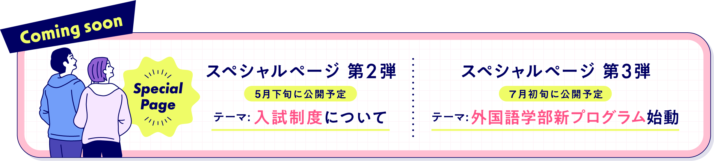 Coming soon：スペシャルページ 第2弾「入試制度について」（5月下旬に公開予定）スペシャルページ 第3弾「外国語学部新プログラム始動」（７月初旬に公開予定）