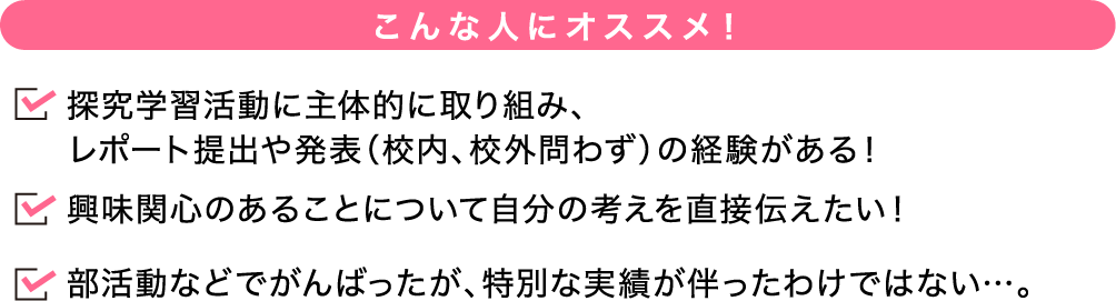 こんな人にオススメ！ 探究学習活動に主体的に取り組み、レポート提出や発表（校内、校外問わず）の経験がある！興味関心のあることについて自分の考えを直接伝えたい！部活動などでがんばったが、特別な実績が伴ったわけではない…。